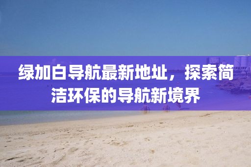 綠加白導(dǎo)航最新地址，探索簡潔環(huán)保的導(dǎo)航新境界