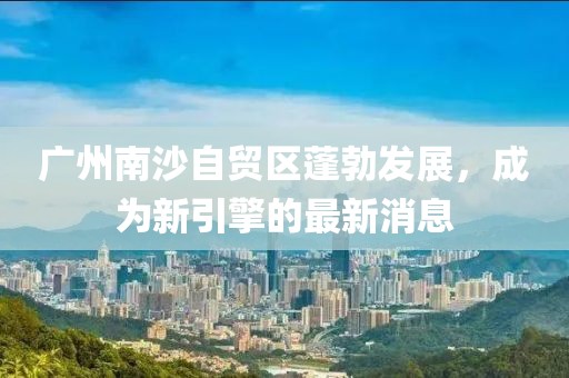廣州南沙自貿(mào)區(qū)蓬勃發(fā)展，成為新引擎的最新消息