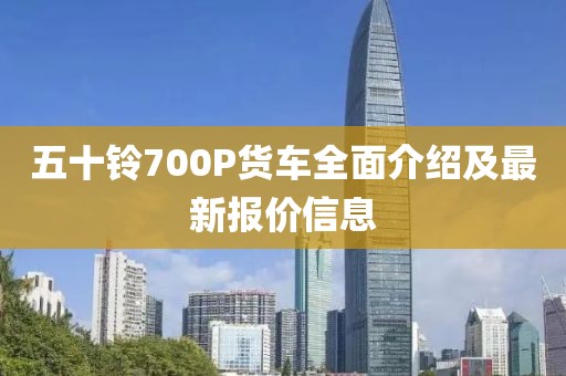 五十鈴700P貨車全面介紹及最新報價信息