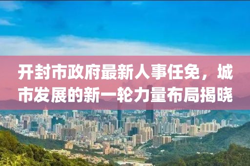 開封市政府最新人事任免，城市發(fā)展的新一輪力量布局揭曉