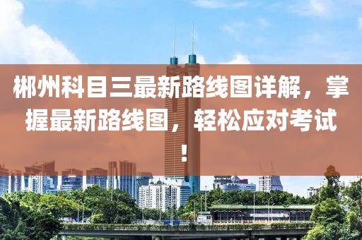 郴州科目三最新路線(xiàn)圖詳解，掌握最新路線(xiàn)圖，輕松應(yīng)對(duì)考試！