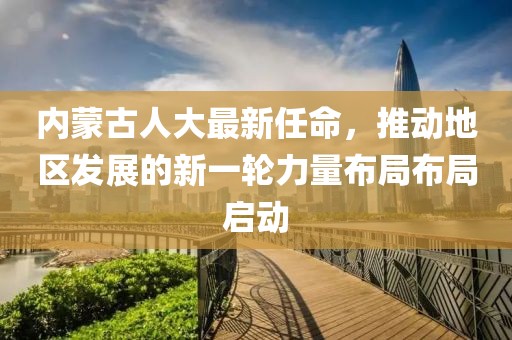 內蒙古人大最新任命，推動地區(qū)發(fā)展的新一輪力量布局布局啟動