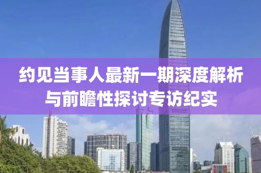 約見當(dāng)事人最新一期深度解析與前瞻性探討專訪紀(jì)實(shí)