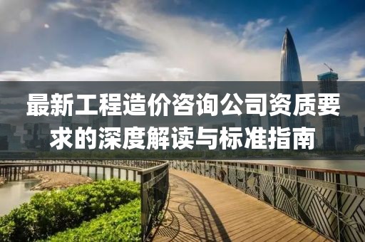 最新工程造價咨詢公司資質(zhì)要求的深度解讀與標(biāo)準(zhǔn)指南
