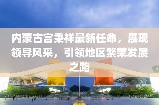 內(nèi)蒙古宮秉祥最新任命，展現(xiàn)領(lǐng)導(dǎo)風(fēng)采，引領(lǐng)地區(qū)繁榮發(fā)展之路