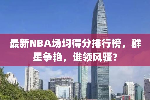 最新NBA場均得分排行榜，群星爭艷，誰領(lǐng)風騷？