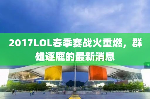 2017LOL春季賽戰(zhàn)火重燃，群雄逐鹿的最新消息