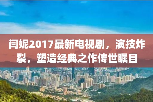 閆妮2017最新電視劇，演技炸裂，塑造經(jīng)典之作傳世矚目