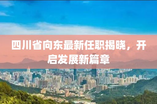 四川省向東最新任職揭曉，開啟發(fā)展新篇章