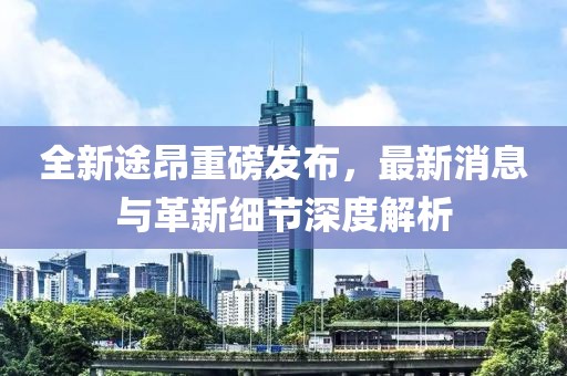 全新途昂重磅發(fā)布，最新消息與革新細節(jié)深度解析