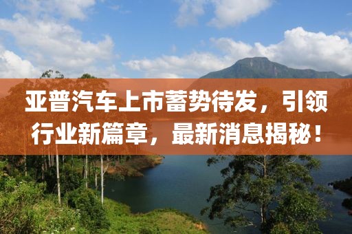 亞普汽車上市蓄勢待發(fā)，引領(lǐng)行業(yè)新篇章，最新消息揭秘！