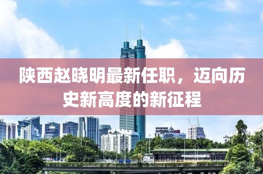 陜西趙曉明最新任職，邁向歷史新高度的新征程