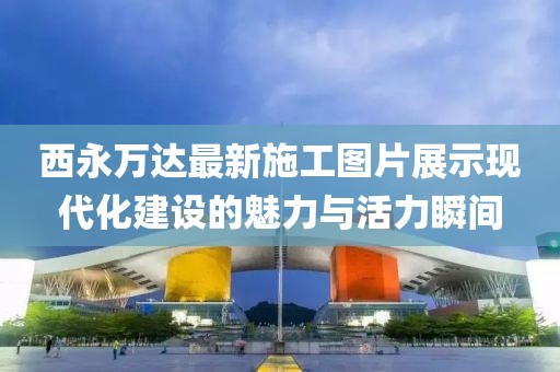 西永萬達最新施工圖片展示現代化建設的魅力與活力瞬間