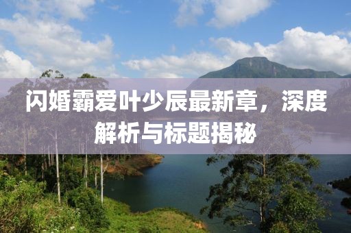 閃婚霸愛葉少辰最新章，深度解析與標(biāo)題揭秘