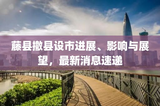 藤縣撤縣設市進展、影響與展望，最新消息速遞