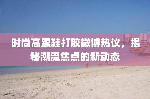 時尚高跟鞋打膠微博熱議，揭秘潮流焦點的新動態(tài)