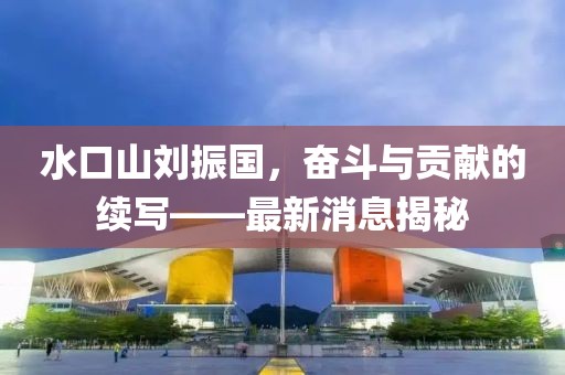 水口山劉振國，奮斗與貢獻(xiàn)的續(xù)寫——最新消息揭秘