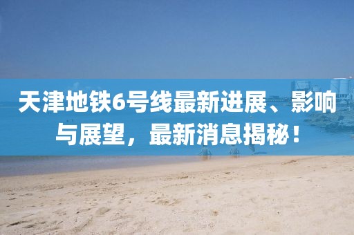 天津地鐵6號線最新進(jìn)展、影響與展望，最新消息揭秘！
