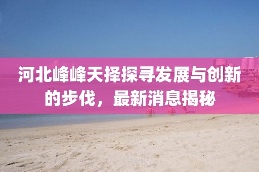 河北峰峰天擇探尋發(fā)展與創(chuàng)新的步伐，最新消息揭秘