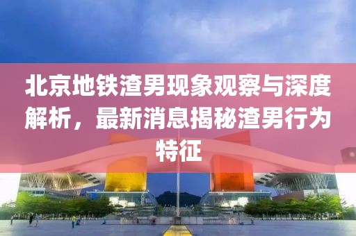 北京地鐵渣男現象觀察與深度解析，最新消息揭秘渣男行為特征