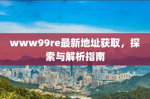 www99re最新地址獲取，探索與解析指南