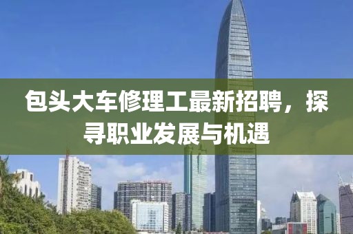 包頭大車修理工最新招聘，探尋職業(yè)發(fā)展與機(jī)遇