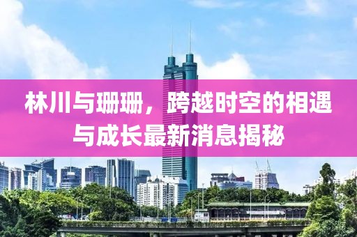 林川與珊珊，跨越時空的相遇與成長最新消息揭秘