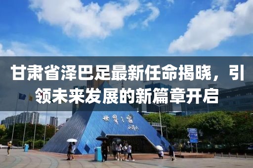 甘肅省澤巴足最新任命揭曉，引領(lǐng)未來發(fā)展的新篇章開啟