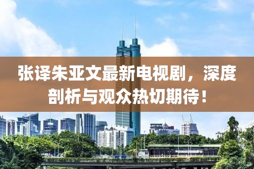 張譯朱亞文最新電視劇，深度剖析與觀眾熱切期待！