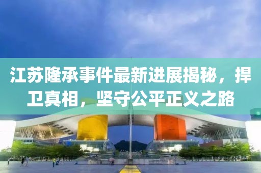 江蘇隆承事件最新進(jìn)展揭秘，捍衛(wèi)真相，堅(jiān)守公平正義之路