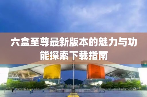 六盒至尊最新版本的魅力與功能探索下載指南