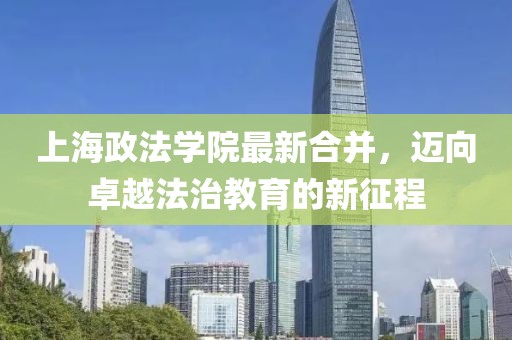 上海政法學院最新合并，邁向卓越法治教育的新征程
