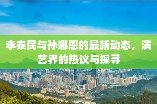 李泰民與孫娜恩的最新動態(tài)，演藝界的熱議與探尋
