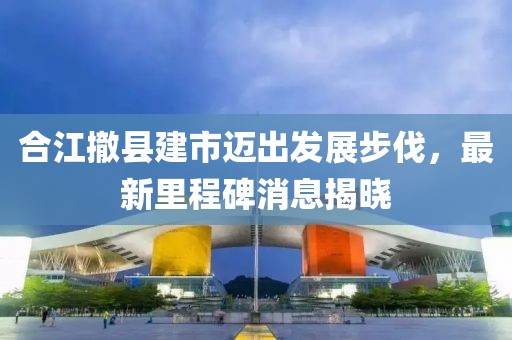 合江撤縣建市邁出發(fā)展步伐，最新里程碑消息揭曉