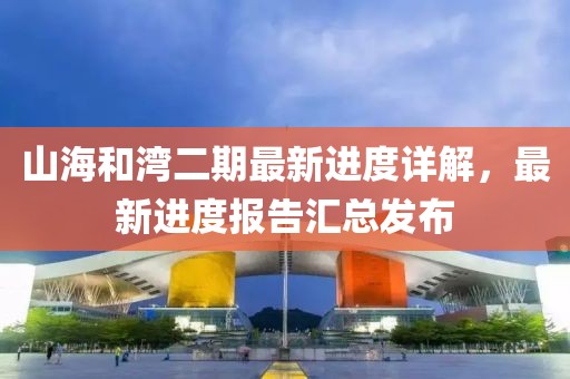 山海和灣二期最新進(jìn)度詳解，最新進(jìn)度報(bào)告匯總發(fā)布