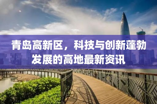 青島高新區(qū)，科技與創(chuàng)新蓬勃發(fā)展的高地最新資訊