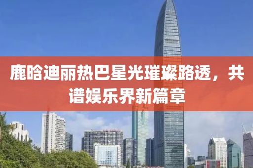 鹿晗迪麗熱巴星光璀璨路透，共譜娛樂界新篇章
