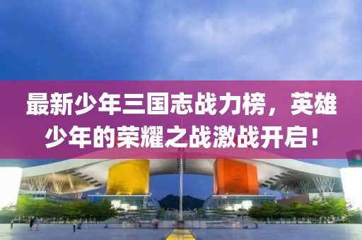 最新少年三國(guó)志戰(zhàn)力榜，英雄少年的榮耀之戰(zhàn)激戰(zhàn)開啟！