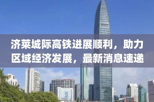 濟(jì)萊城際高鐵進(jìn)展順利，助力區(qū)域經(jīng)濟(jì)發(fā)展，最新消息速遞