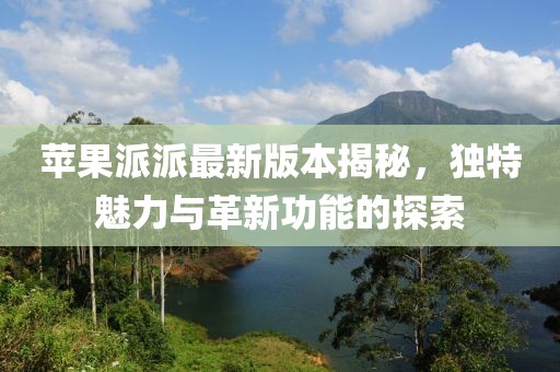 蘋果派派最新版本揭秘，獨(dú)特魅力與革新功能的探索
