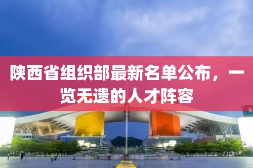 陜西省組織部最新名單公布，一覽無遺的人才陣容