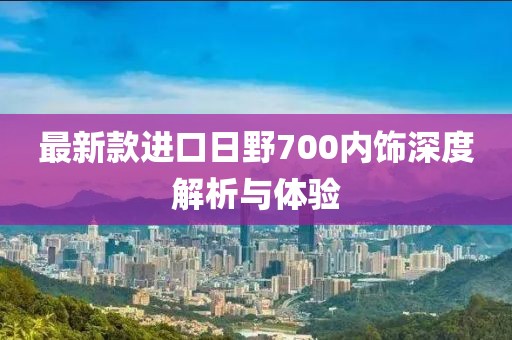 最新款進口日野700內飾深度解析與體驗