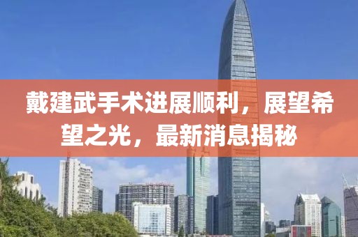 戴建武手術(shù)進(jìn)展順利，展望希望之光，最新消息揭秘