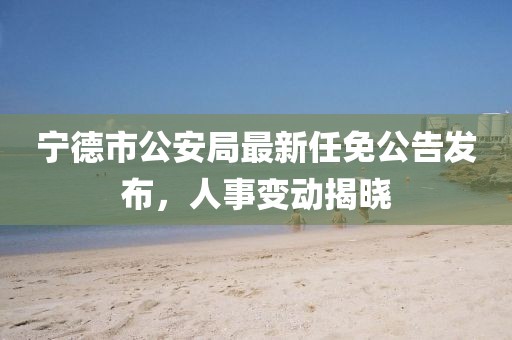 寧德市公安局最新任免公告發(fā)布，人事變動揭曉