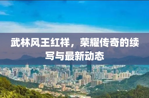 武林風(fēng)王紅祥，榮耀傳奇的續(xù)寫與最新動態(tài)