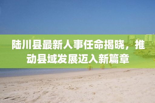 陸川縣最新人事任命揭曉，推動縣域發(fā)展邁入新篇章