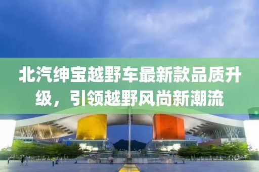 北汽紳寶越野車最新款品質(zhì)升級，引領(lǐng)越野風尚新潮流