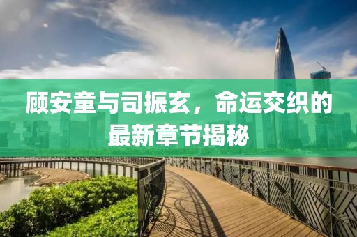 顧安童與司振玄，命運交織的最新章節(jié)揭秘