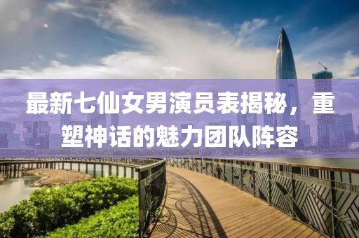 最新七仙女男演員表揭秘，重塑神話的魅力團(tuán)隊陣容