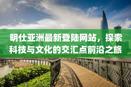明仕亞洲最新登陸網站，探索科技與文化的交匯點前沿之旅